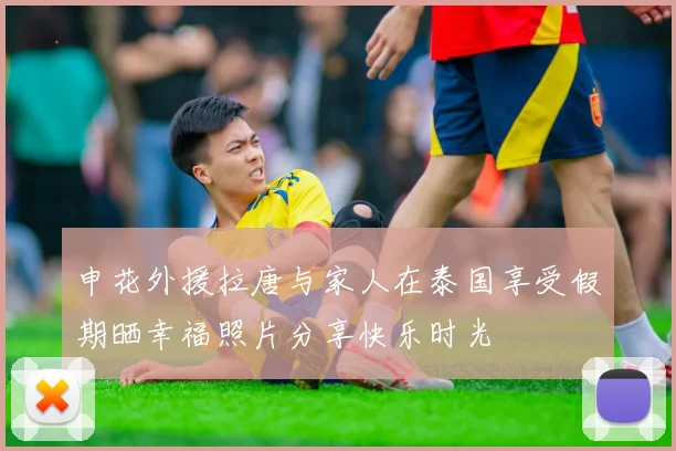 申花外援拉唐与家人在泰国享受假期晒幸福照片分享快乐时光
