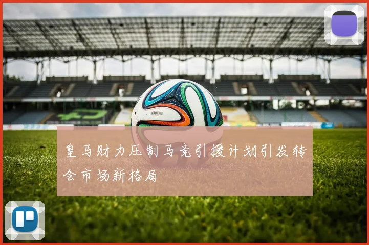 皇马财力压制马竞引援计划引发转会市场新格局