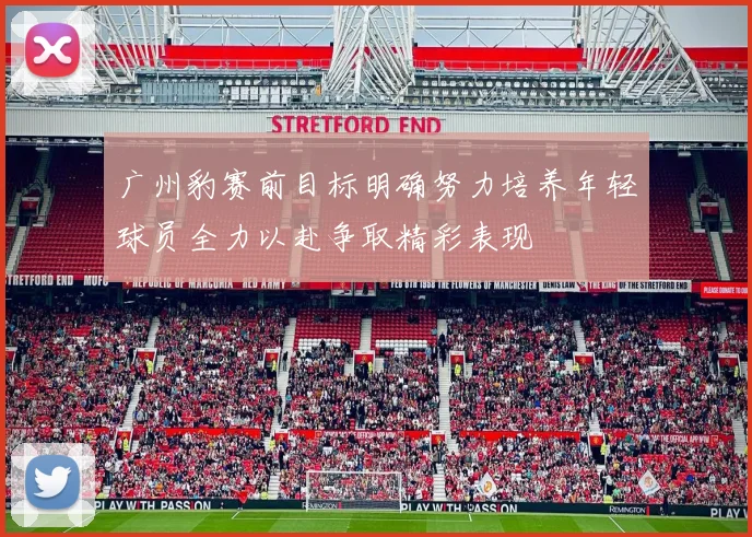 广州豹赛前目标明确努力培养年轻球员全力以赴争取精彩表现