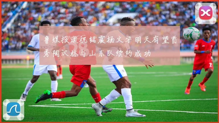 鲁媒报道祝铭震杨文学明天有望首秀陶汉林与山东队续约成功
