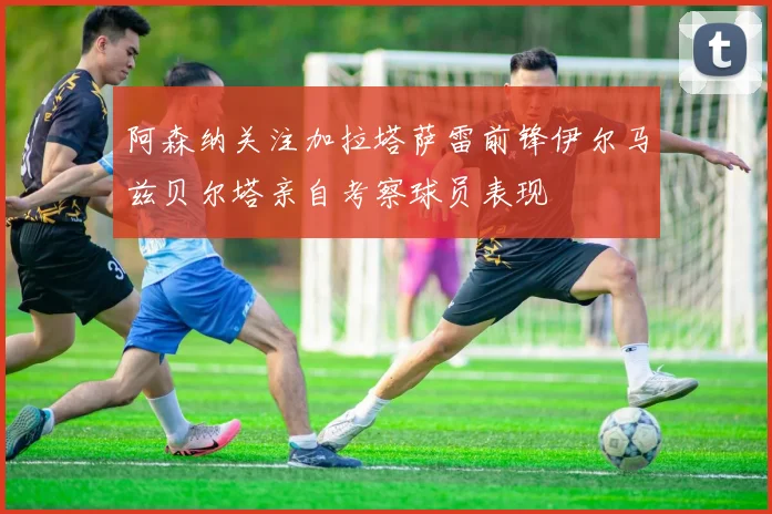 阿森纳关注加拉塔萨雷前锋伊尔马兹贝尔塔亲自考察球员表现
