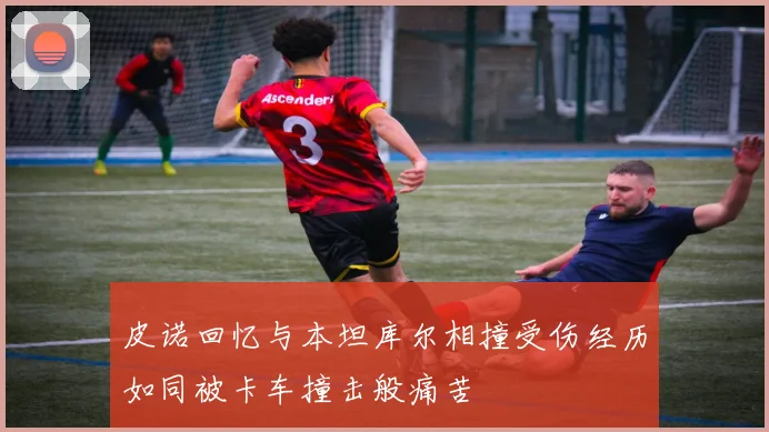 皮诺回忆与本坦库尔相撞受伤经历如同被卡车撞击般痛苦