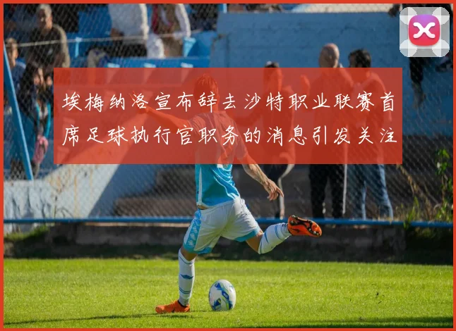 埃梅纳洛宣布辞去沙特职业联赛首席足球执行官职务的消息引发关注