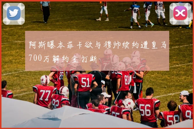 阿斯曝本菲卡欲与穆帅续约遭皇马700万解约金打断