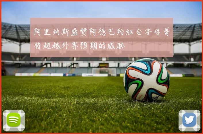 阿里纳斯盛赞阿德巴约组合字母哥将超越外界预期的威胁