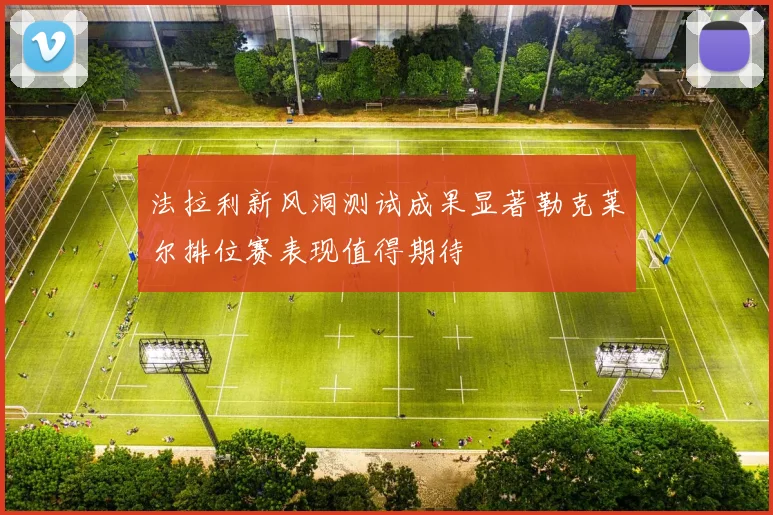 法拉利新风洞测试成果显著勒克莱尔排位赛表现值得期待