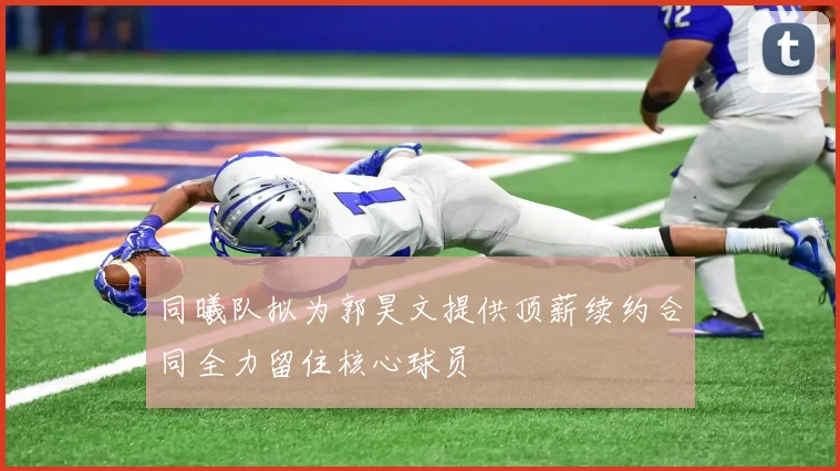 同曦队拟为郭昊文提供顶薪续约合同全力留住核心球员