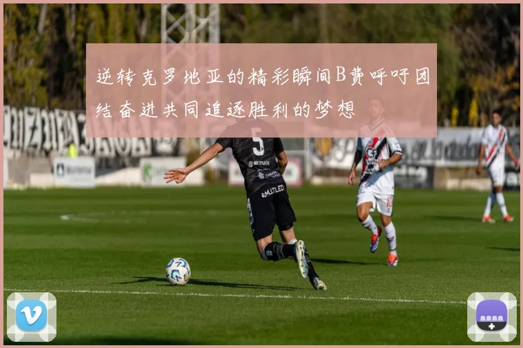 逆转克罗地亚的精彩瞬间B费呼吁团结奋进共同追逐胜利的梦想