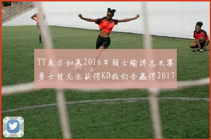 TT表示如果2016年骑士输掉总决赛勇士将无法获得KD我们会赢得2017和2018年总冠军