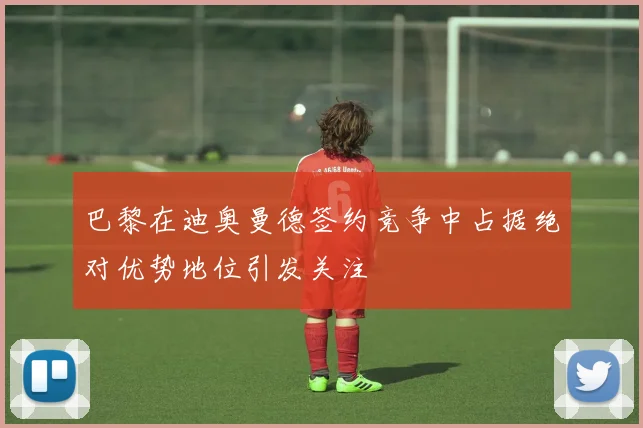 巴黎在迪奥曼德签约竞争中占据绝对优势地位引发关注