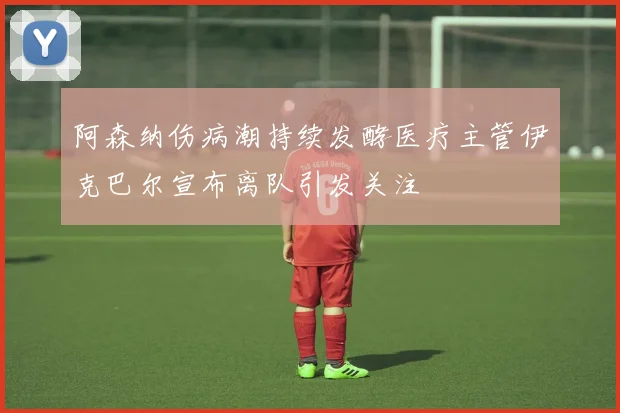 阿森纳伤病潮持续发酵医疗主管伊克巴尔宣布离队引发关注
