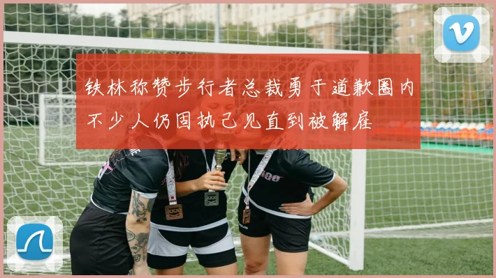 铁林称赞步行者总裁勇于道歉圈内不少人仍固执己见直到被解雇