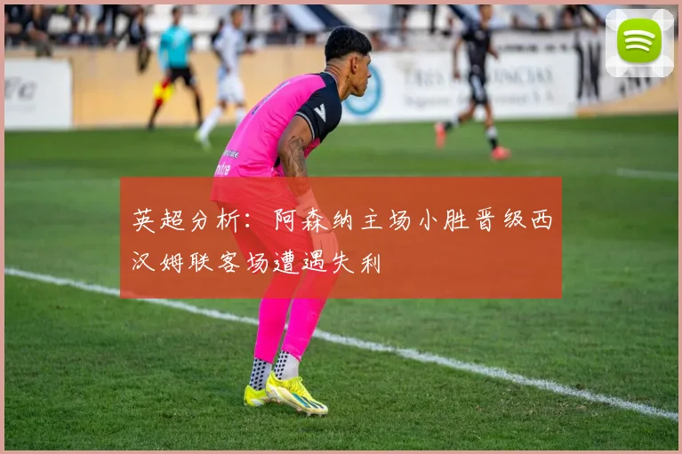 英超分析：阿森纳主场小胜晋级西汉姆联客场遭遇失利