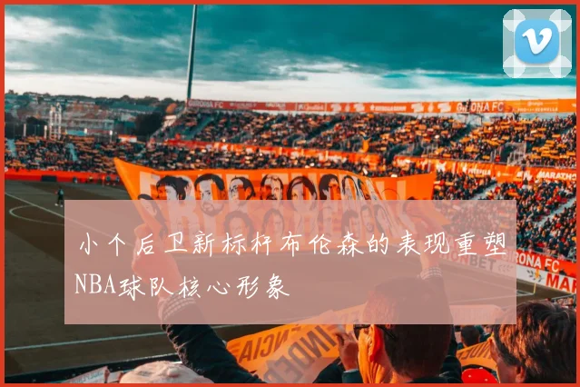 小个后卫新标杆布伦森的表现重塑NBA球队核心形象