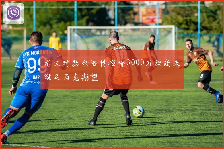 尤文对瑟尔洛特报价3000万欧尚未满足马竞期望