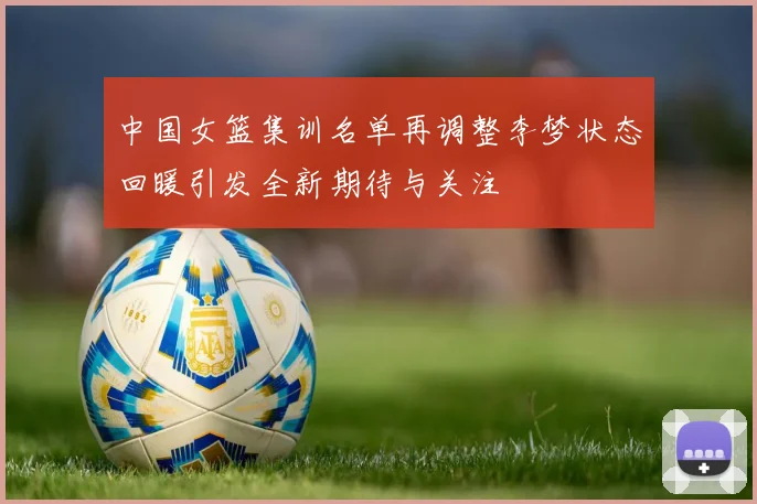 中国女篮集训名单再调整李梦状态回暖引发全新期待与关注