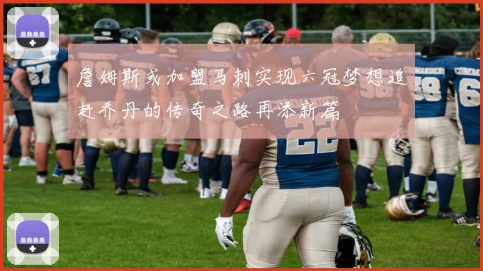 詹姆斯或加盟马刺实现六冠梦想追赶乔丹的传奇之路再添新篇