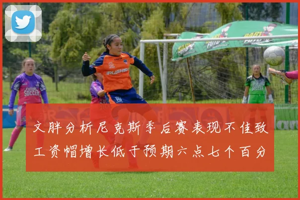 文胖分析尼克斯季后赛表现不佳致工资帽增长低于预期六点七个百分点