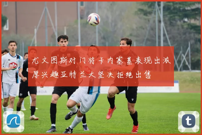 尤文图斯对门将卡内塞基表现出浓厚兴趣亚特兰大坚决拒绝出售