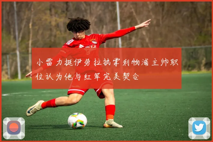 小雷力挺伊劳拉执掌利物浦主帅职位认为他与红军完美契合