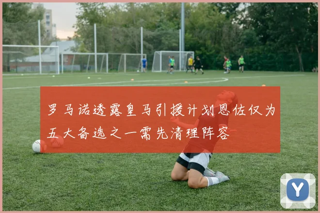 罗马诺透露皇马引援计划恩佐仅为五大备选之一需先清理阵容