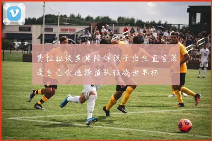 费拉拉谈多库陪伴孩子出生直言若是自己会选择留队征战世界杯