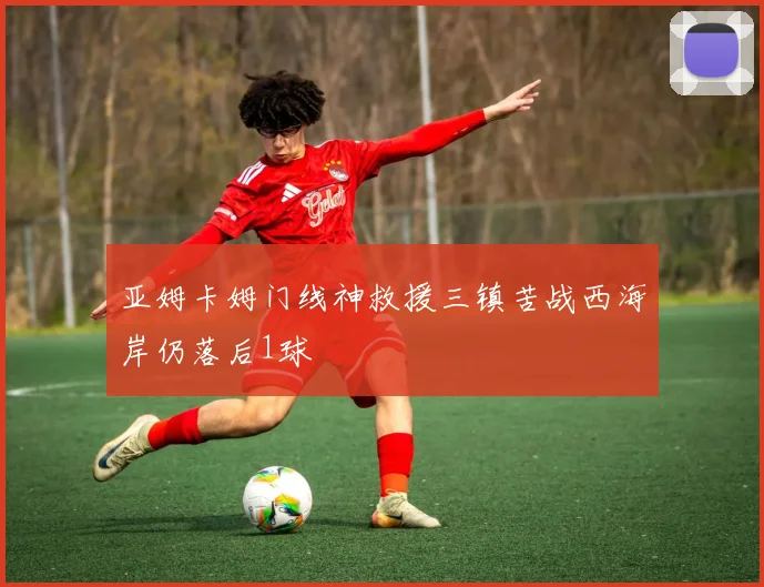 亚姆卡姆门线神救援三镇苦战西海岸仍落后1球