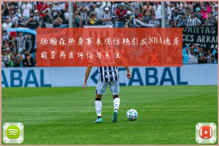 杨瀚森热身赛表现惊艳引发NBA选秀前景再度评估与关注